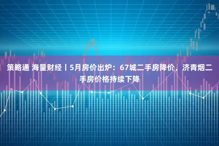 策略通 海量财经丨5月房价出炉：67城二手房降价，济青烟二手房价格持续下降