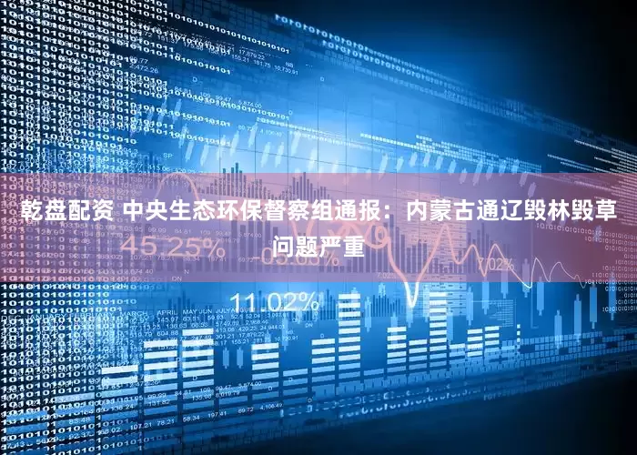 乾盘配资 中央生态环保督察组通报：内蒙古通辽毁林毁草问题严重