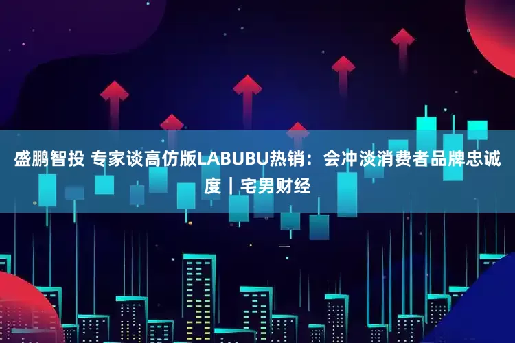 盛鹏智投 专家谈高仿版LABUBU热销：会冲淡消费者品牌忠诚度｜宅男财经