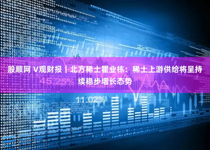 股顺网 V观财报｜北方稀土瞿业栋：稀土上游供给将呈持续稳步增长态势