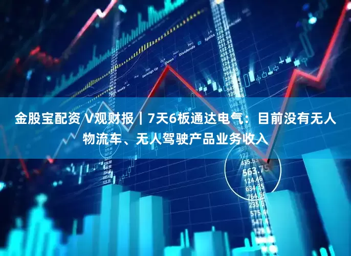 金股宝配资 V观财报｜7天6板通达电气：目前没有无人物流车、无人驾驶产品业务收入