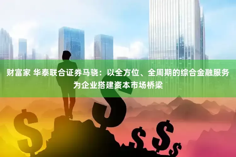 财富家 华泰联合证券马骁：以全方位、全周期的综合金融服务为企业搭建资本市场桥梁