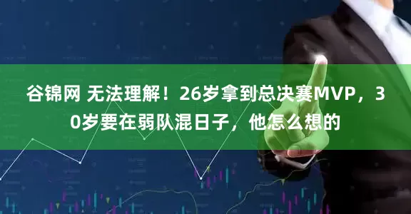 谷锦网 无法理解！26岁拿到总决赛MVP，30岁要在弱队混日子，他怎么想的