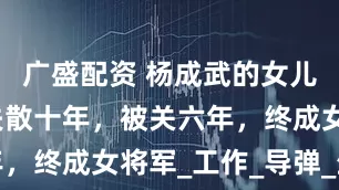 广盛配资 杨成武的女儿杨俊生，失散十年，被关六年，终成女将军_工作_导弹_生活
