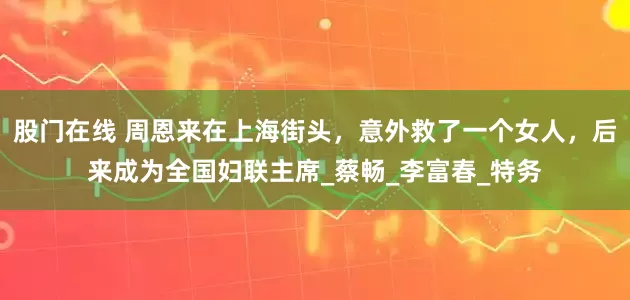 股门在线 周恩来在上海街头，意外救了一个女人，后来成为全国妇联主席_蔡畅_李富春_特务
