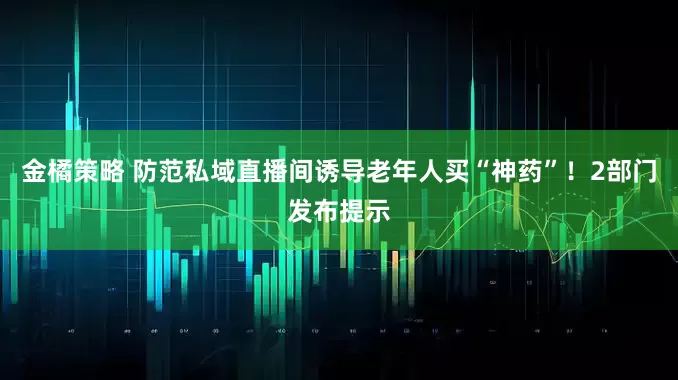 金橘策略 防范私域直播间诱导老年人买“神药”!2部门发布提示