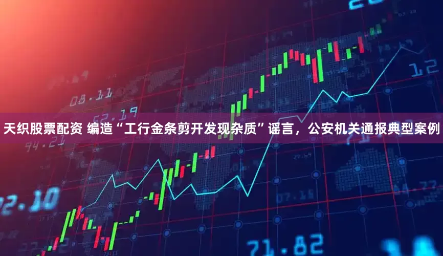 天织股票配资 编造“工行金条剪开发现杂质”谣言，公安机关通报典型案例