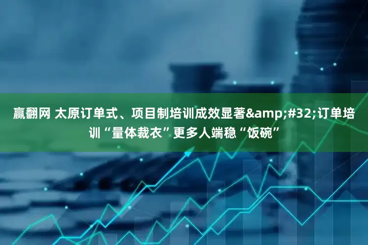 赢翻网 太原订单式、项目制培训成效显著 订单培训“量体裁衣”更多人端稳“饭碗”