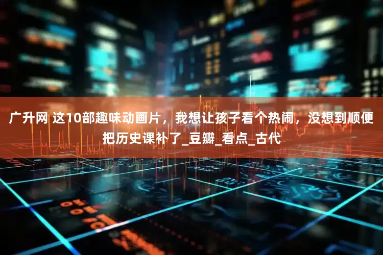 广升网 这10部趣味动画片，我想让孩子看个热闹，没想到顺便把历史课补了_豆瓣_看点_古代