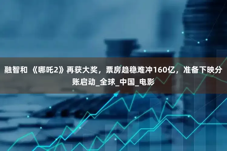 融智和 《哪吒2》再获大奖，票房趋稳难冲160亿，准备下映分账启动_全球_中国_电影