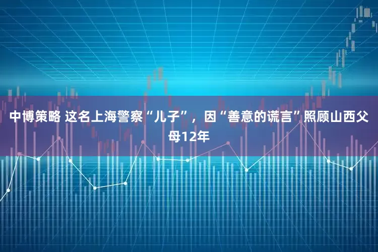 中博策略 这名上海警察“儿子”，因“善意的谎言”照顾山西父母12年