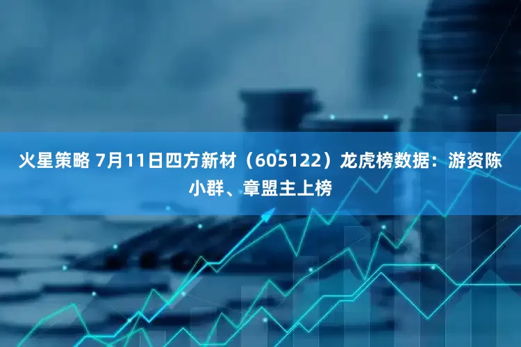 火星策略 7月11日四方新材（605122）龙虎榜数据：游资陈小群、章盟主上榜