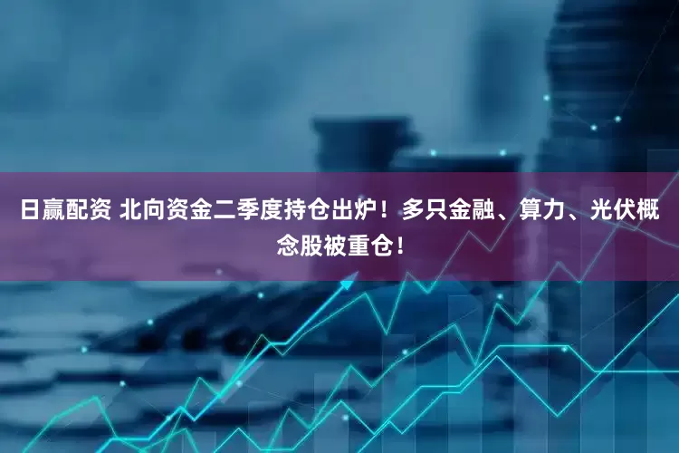 日赢配资 北向资金二季度持仓出炉！多只金融、算力、光伏概念股被重仓！