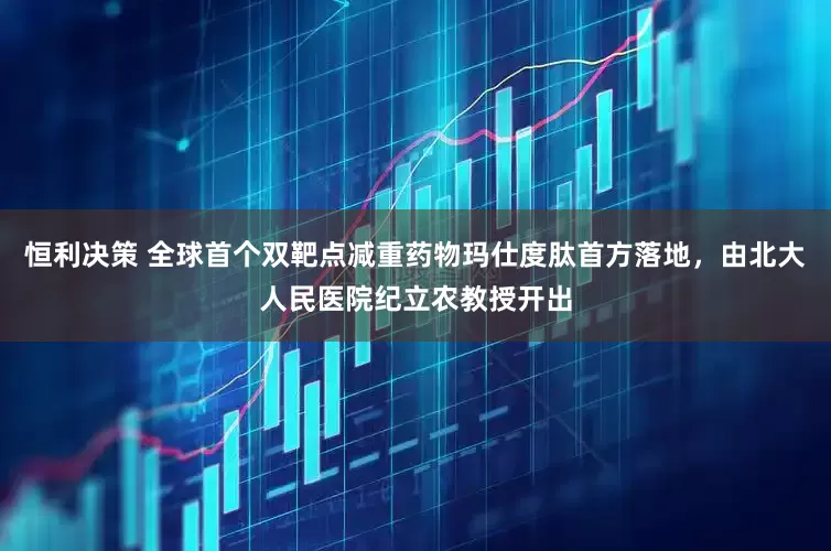 恒利决策 全球首个双靶点减重药物玛仕度肽首方落地，由北大人民医院纪立农教授开出