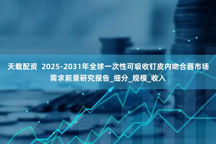 天载配资  2025-2031年全球一次性可吸收钉皮内吻合器市场需求前景研究报告_细分_规模_收入