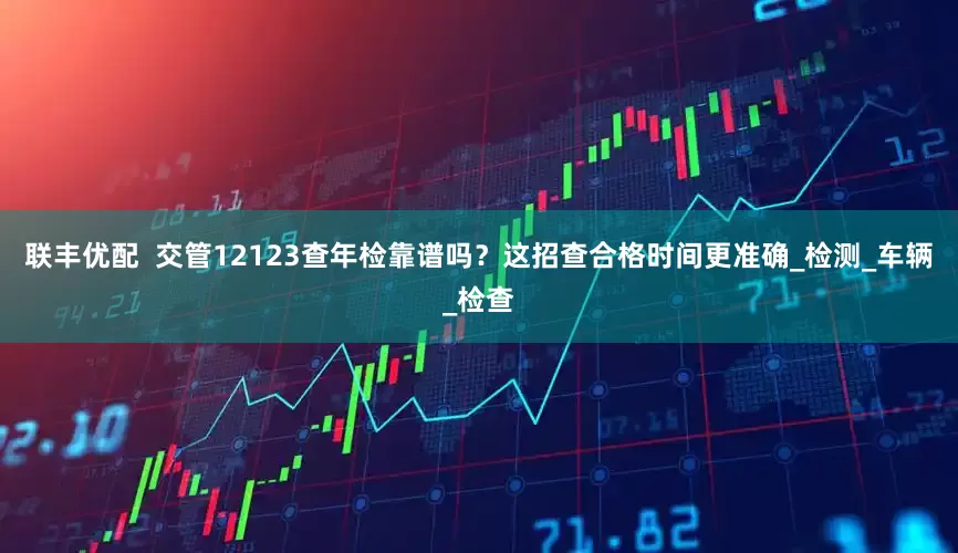 联丰优配  交管12123查年检靠谱吗？这招查合格时间更准确_检测_车辆_检查