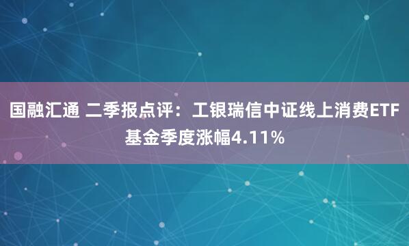 国融汇通 二季报点评：工银瑞信中证线上消费ETF基金季度涨幅4.11%