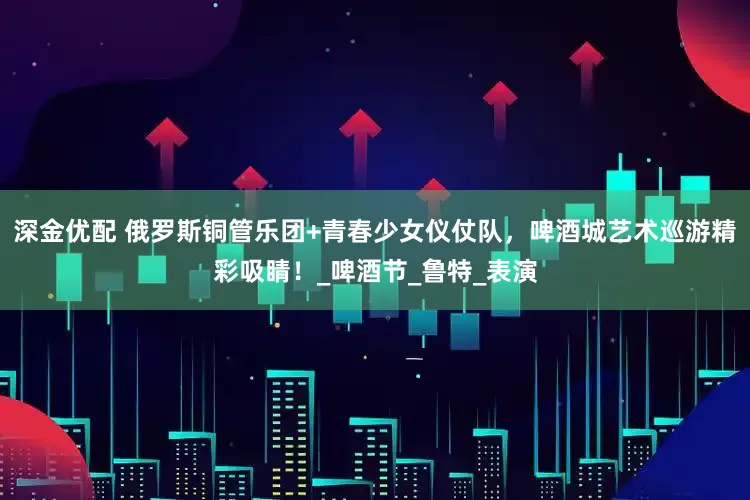 深金优配 俄罗斯铜管乐团+青春少女仪仗队，啤酒城艺术巡游精彩吸睛！_啤酒节_鲁特_表演