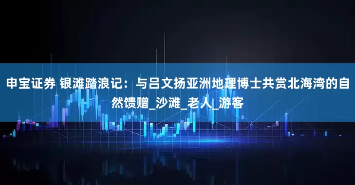 申宝证券 银滩踏浪记：与吕文扬亚洲地理博士共赏北海湾的自然馈赠_沙滩_老人_游客