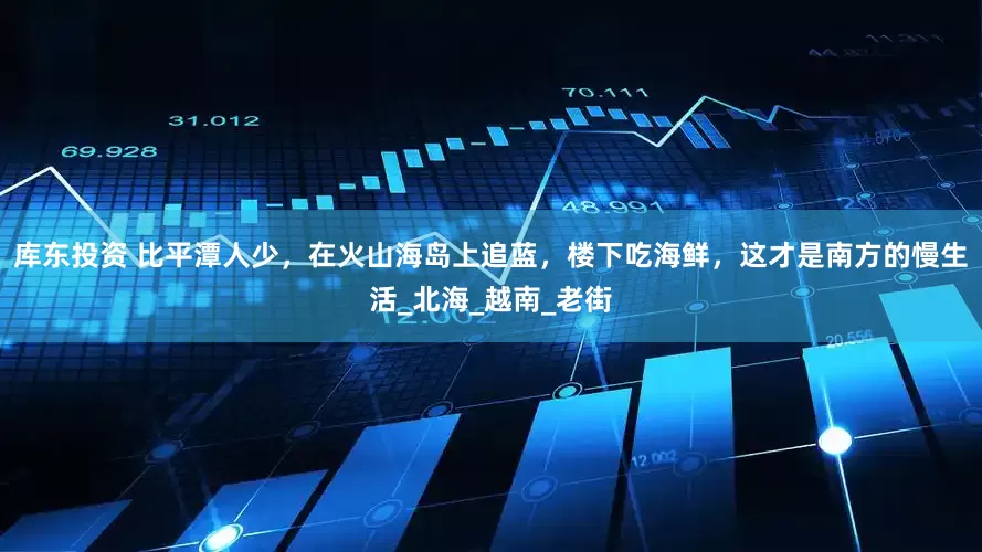 库东投资 比平潭人少，在火山海岛上追蓝，楼下吃海鲜，这才是南方的慢生活_北海_越南_老街