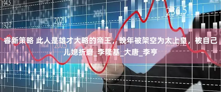 睿新策略 此人是雄才大略的帝王，晚年被架空为太上皇，被自己儿媳折磨_李隆基_大唐_李亨