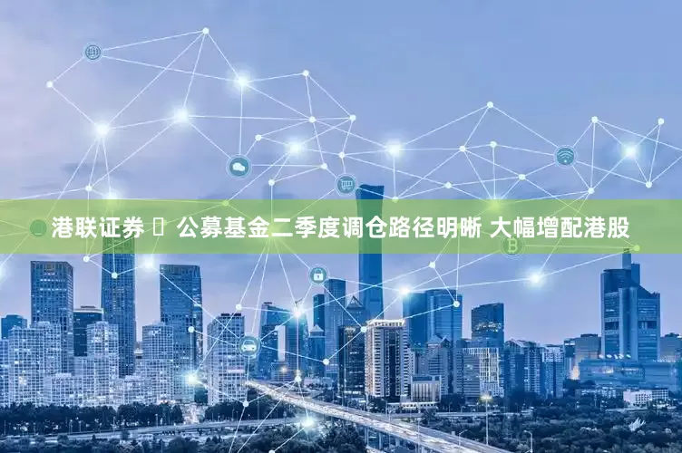 港联证券 ​公募基金二季度调仓路径明晰 大幅增配港股