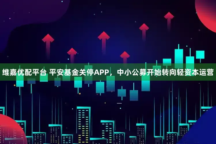 维嘉优配平台 平安基金关停APP，中小公募开始转向轻资本运营