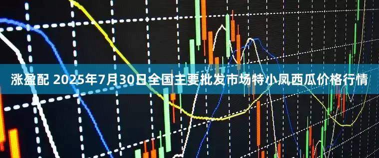 涨盈配 2025年7月30日全国主要批发市场特小凤西瓜价格行情