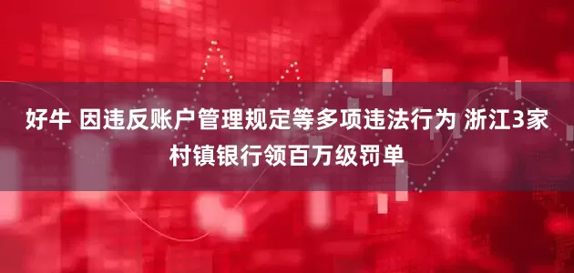 好牛 因违反账户管理规定等多项违法行为 浙江3家村镇银行领百万级罚单