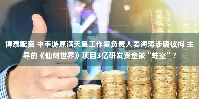 博泰配资 中手游原满天星工作室负责人姜海涛涉腐被拘 主导的《仙剑世界》项目3亿研发资金被“蛀空”？