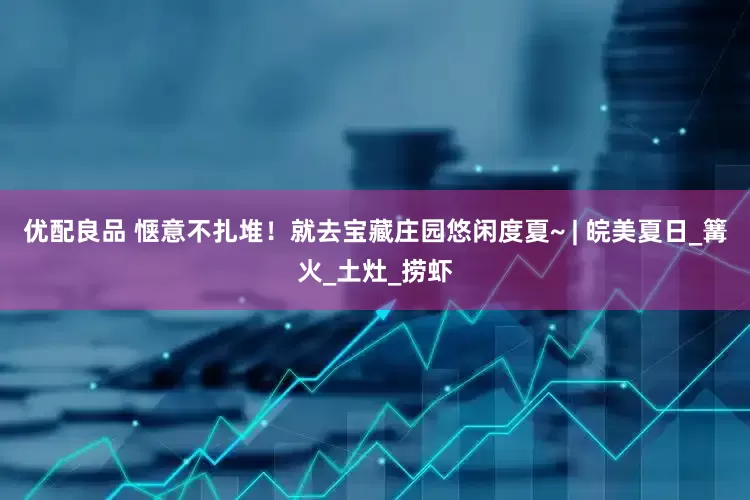 优配良品 惬意不扎堆！就去宝藏庄园悠闲度夏~ | 皖美夏日_篝火_土灶_捞虾