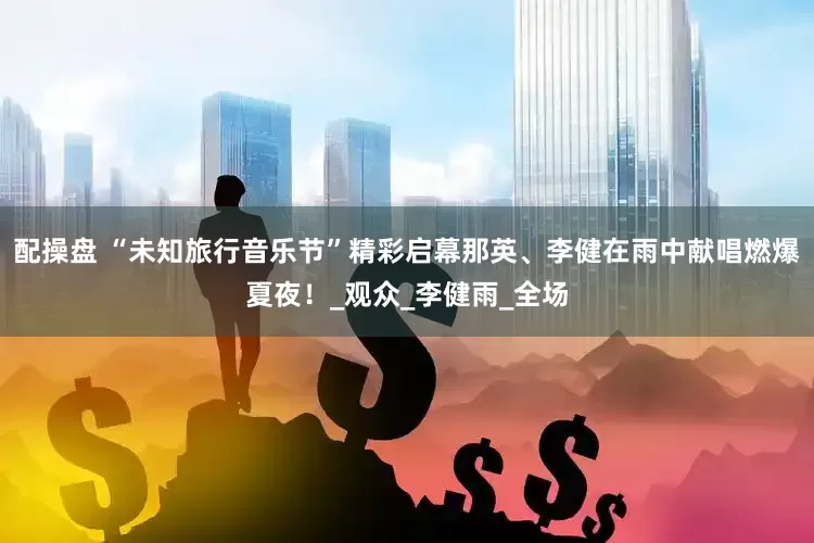 配操盘 “未知旅行音乐节”精彩启幕那英、李健在雨中献唱燃爆夏夜！_观众_李健雨_全场