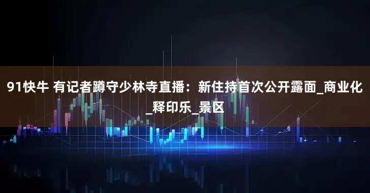 91快牛 有记者蹲守少林寺直播：新住持首次公开露面_商业化_释印乐_景区