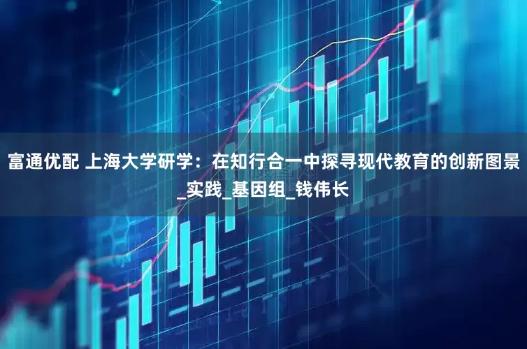 富通优配 上海大学研学：在知行合一中探寻现代教育的创新图景_实践_基因组_钱伟长