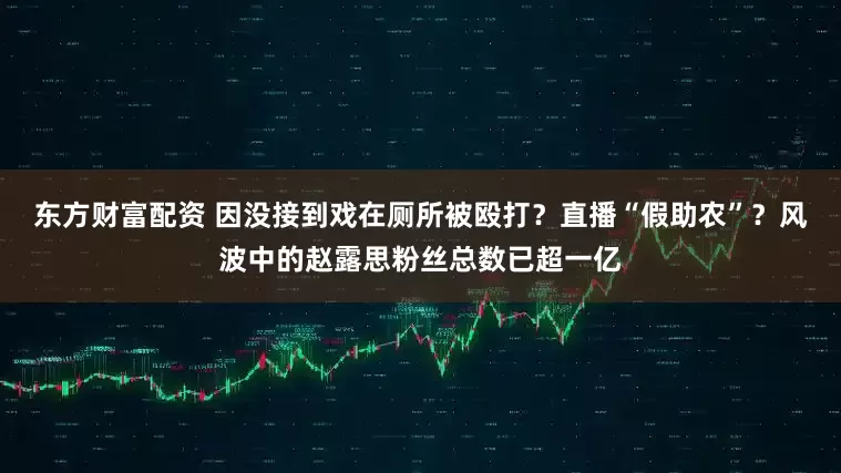 东方财富配资 因没接到戏在厕所被殴打？直播“假助农”？风波中的赵露思粉丝总数已超一亿