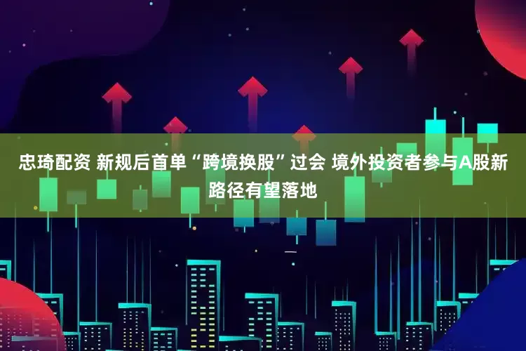 忠琦配资 新规后首单“跨境换股”过会 境外投资者参与A股新路径有望落地