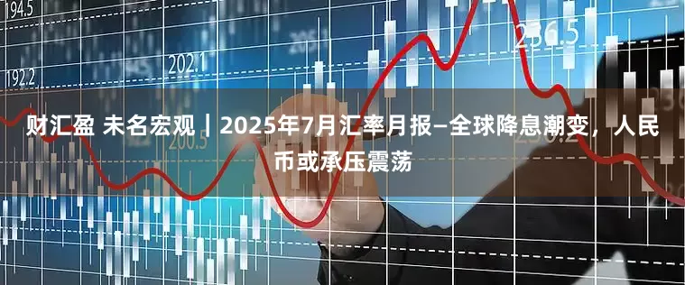 财汇盈 未名宏观｜2025年7月汇率月报—全球降息潮变，人民币或承压震荡