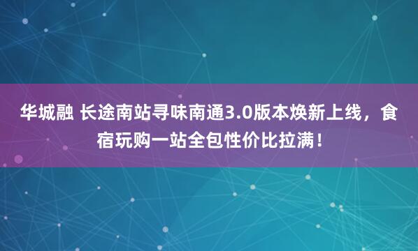华城融 长途南站寻味南通3.0版本焕新上线，食宿玩购一站全包性价比拉满！