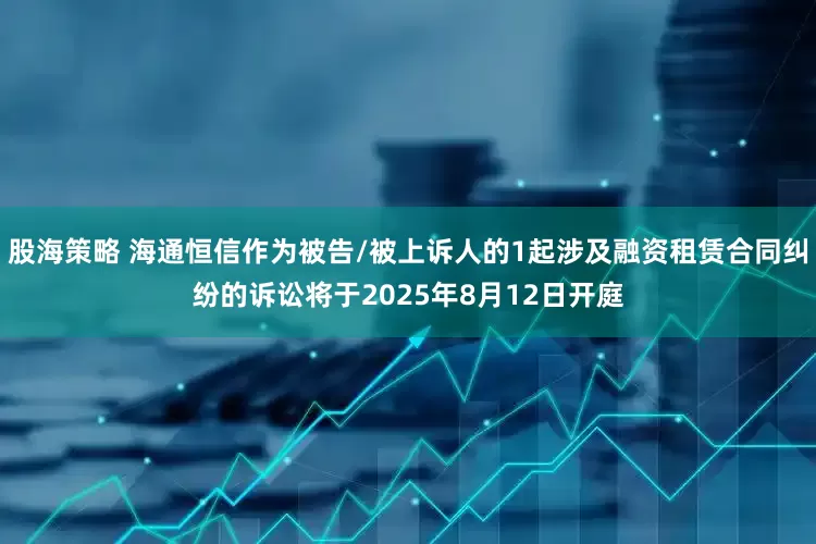 股海策略 海通恒信作为被告/被上诉人的1起涉及融资租赁合同纠纷的诉讼将于2025年8月12日开庭