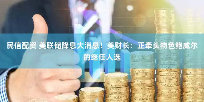 民信配资 美联储降息大消息！美财长：正牵头物色鲍威尔的继任人选