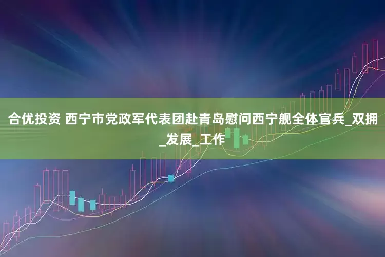 合优投资 西宁市党政军代表团赴青岛慰问西宁舰全体官兵_双拥_发展_工作