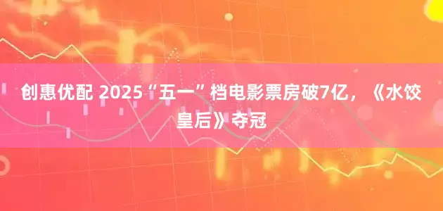 创惠优配 2025“五一”档电影票房破7亿，《水饺皇后》夺冠