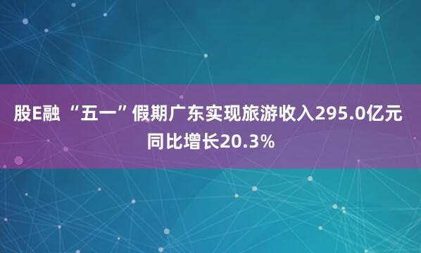 股E融 “五一”假期广东实现旅游收入295.0亿元 同比增长20.3%