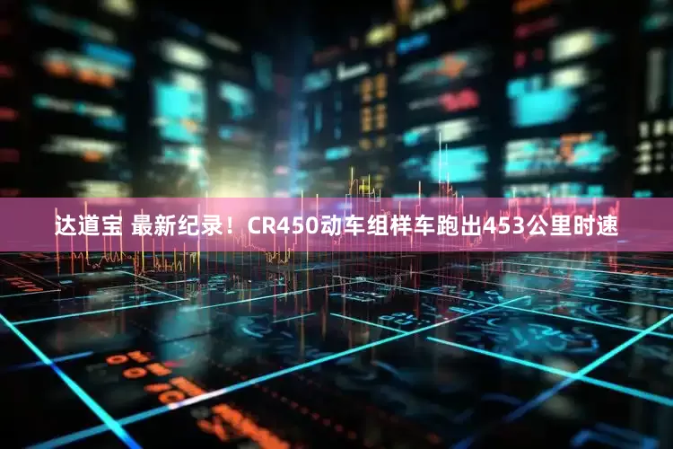 达道宝 最新纪录！CR450动车组样车跑出453公里时速