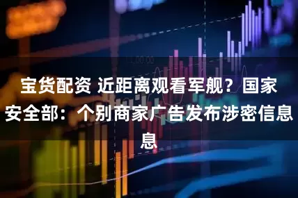 宝货配资 近距离观看军舰？国家安全部：个别商家广告发布涉密信息