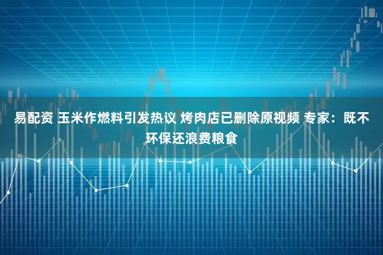 易配资 玉米作燃料引发热议 烤肉店已删除原视频 专家：既不环保还浪费粮食
