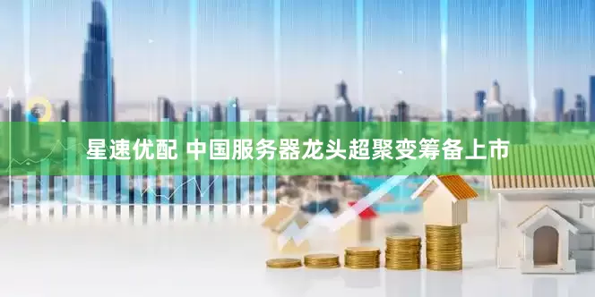 星速优配 中国服务器龙头超聚变筹备上市