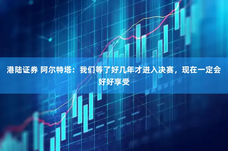 港陆证券 阿尔特塔：我们等了好几年才进入决赛，现在一定会好好享受
