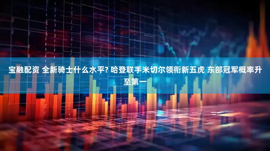 宝融配资 全新骑士什么水平? 哈登联手米切尔领衔新五虎 东部冠军概率升至第一