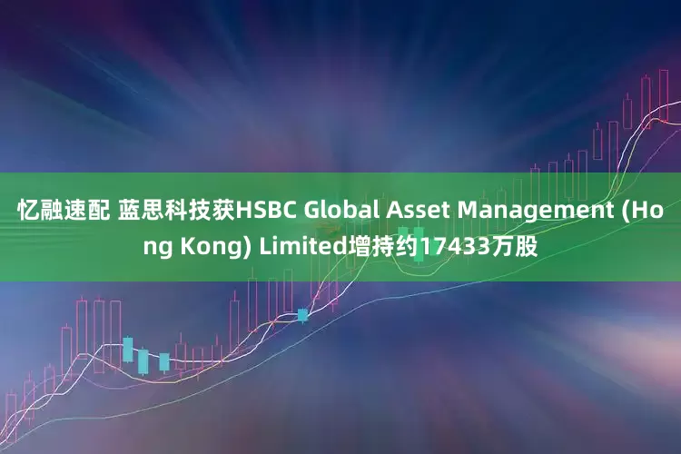 忆融速配 蓝思科技获HSBC Global Asset Management (Hong Kong) Limited增持约17433万股